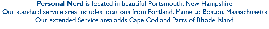 Personal Nerd is located in beautiful Portsmouth, New Hampshire
Our standard service area includes locations from Portland, Maine to Boston, Massachusetts
Our extended Service area adds Cape Cod and Parts of Rhode Island